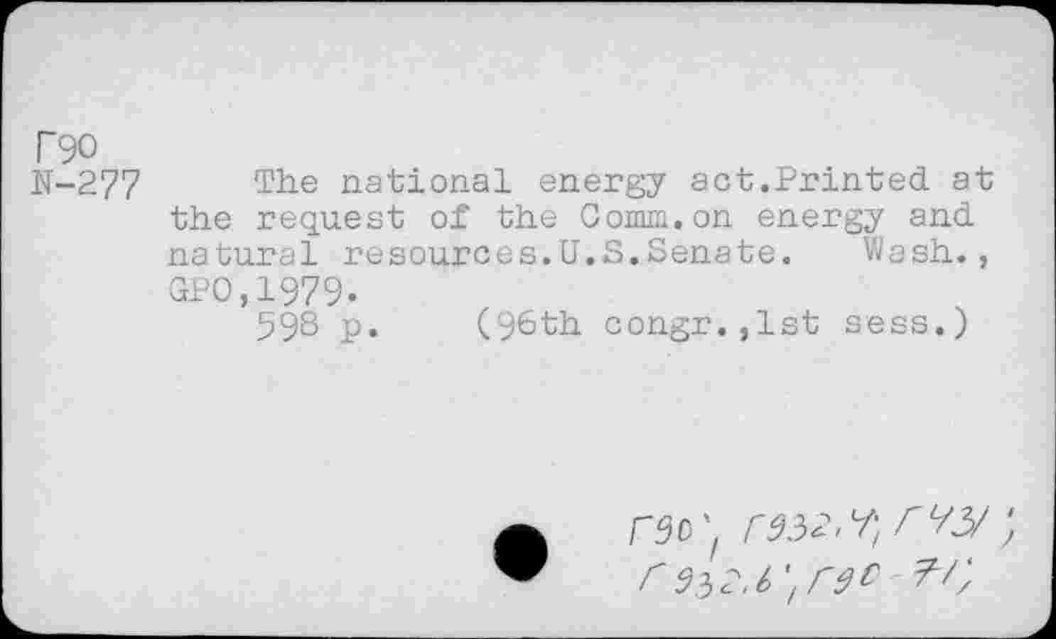 ﻿T90
N-277 The national energy act.Printed at the request of the Comm.on energy and natural resources.U.S.Senate.	Wash.,
GPO,1979.
59^ p. (96th congr,,lst sess.)
